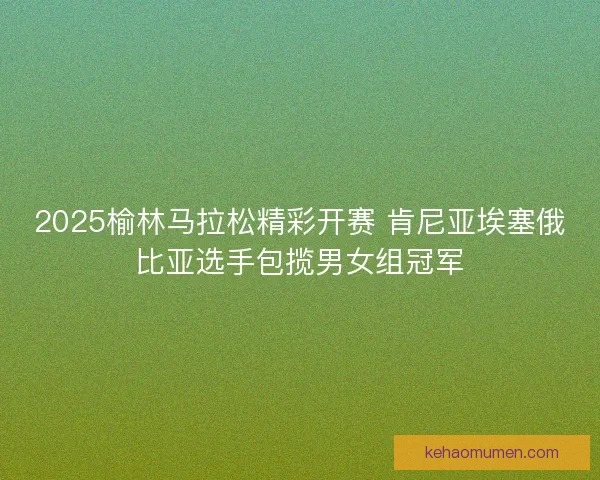 2025榆林马拉松精彩开赛 肯尼亚埃塞俄比亚选手包揽男女组冠军
