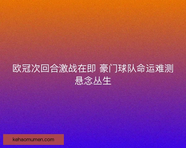 欧冠次回合激战在即 豪门球队命运难测悬念丛生